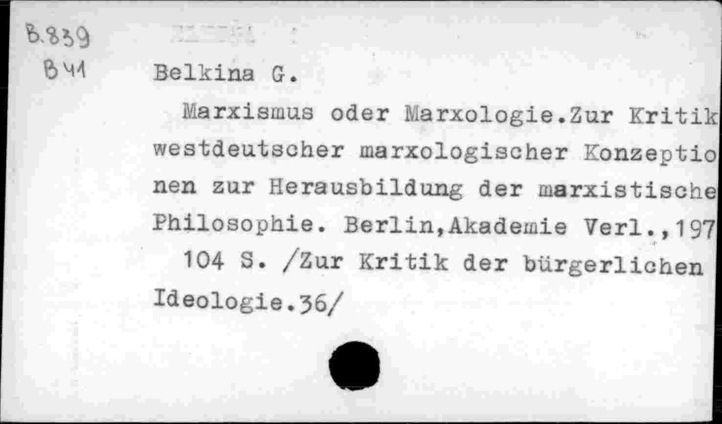 ﻿	
&M4	Belkina G. Marxismus oder Marxologie.Zur Kritii westdeutscher marxologischer Konzept!, nen zur Herausbildung der marxistisch! Philosophie. Berlin,Akademie Verl.,19' 104 S. /Zur Kritik der bürgerlichen Ideologie.56/ •